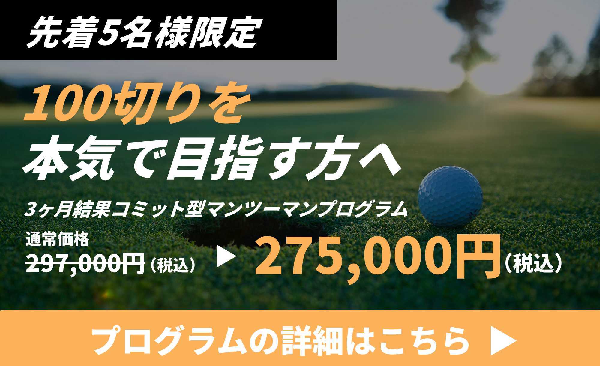 先着5名様限定 100切りを本気で目指す方へ 3ヶ月結果コミット型マンツーマンプログラム 通常価格297,000円(税込)→275,000円(税込) プログラムの詳細はこちら